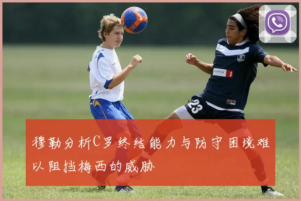 穆勒分析C罗终结能力与防守困境难以阻挡梅西的威胁