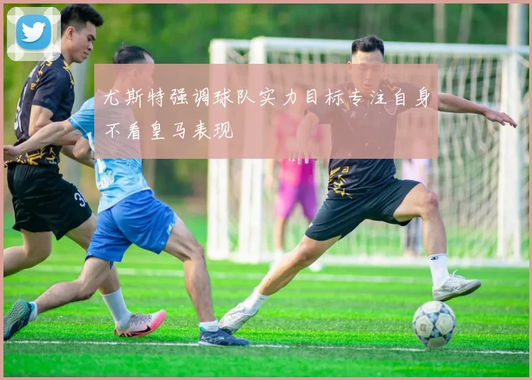 尤斯特强调球队实力目标专注自身不看皇马表现