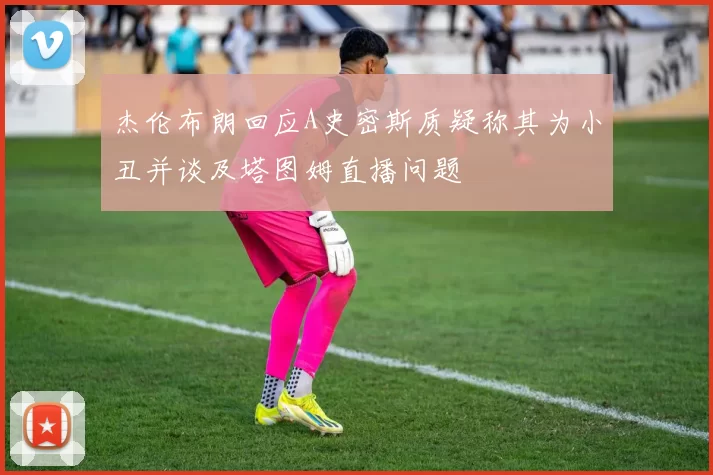 杰伦布朗回应A史密斯质疑称其为小丑并谈及塔图姆直播问题