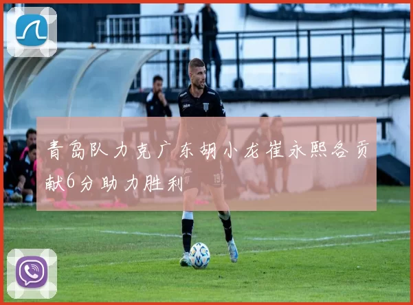 青岛队力克广东胡小龙崔永熙各贡献6分助力胜利
