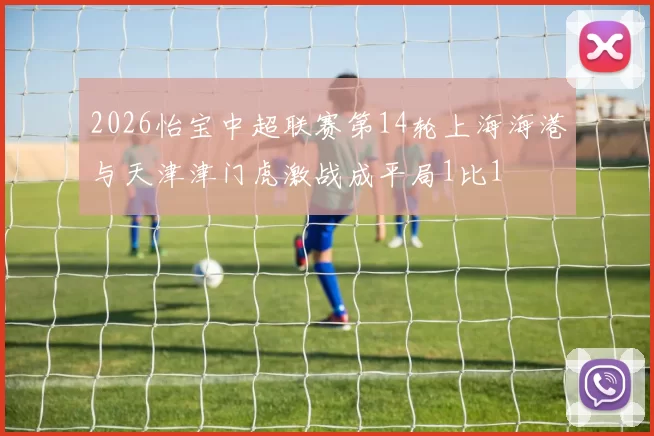 2026怡宝中超联赛第14轮上海海港与天津津门虎激战成平局1比1