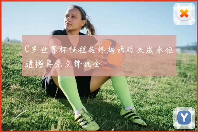C罗世界杯征程告终梅西对决成永恒遗憾再无交锋机会