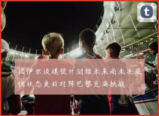 诺伊尔谈退役计划称未来尚未决定但状态良好对阵巴黎充满挑战