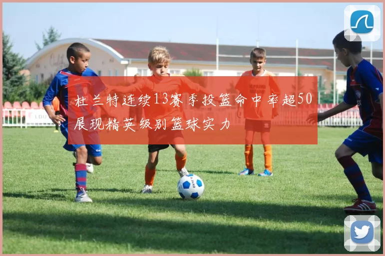 杜兰特连续13赛季投篮命中率超50展现精英级别篮球实力