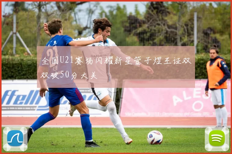 全国U21赛场闪耀新星管子煜王证双双破50分大关