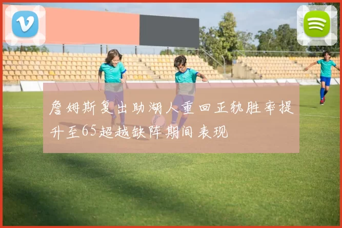 詹姆斯复出助湖人重回正轨胜率提升至65超越缺阵期间表现
