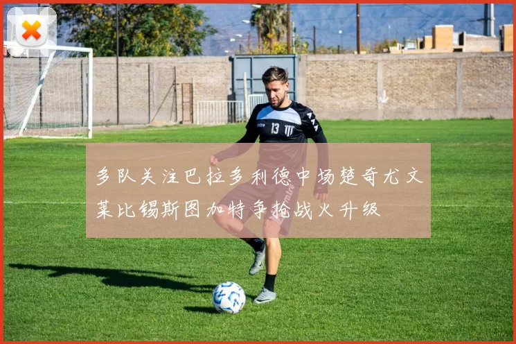 多队关注巴拉多利德中场楚奇尤文莱比锡斯图加特争抢战火升级