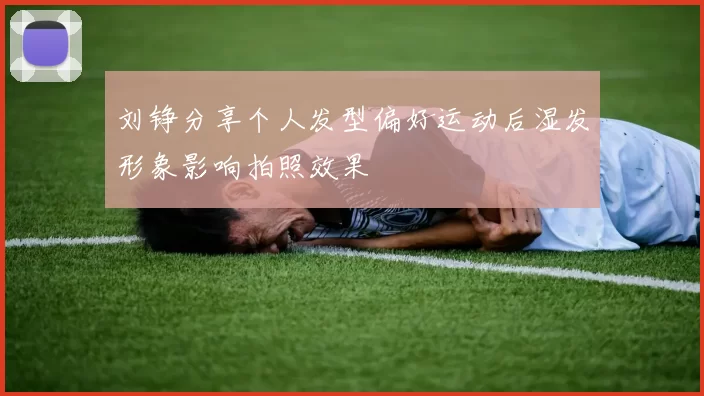 刘铮分享个人发型偏好运动后湿发形象影响拍照效果