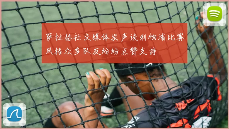 萨拉赫社交媒体发声谈利物浦比赛风格众多队友纷纷点赞支持