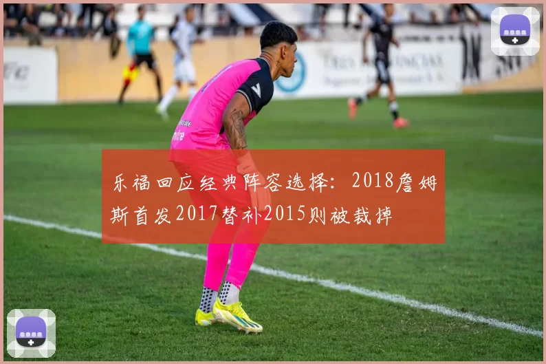 乐福回应经典阵容选择：2018詹姆斯首发2017替补2015则被裁掉