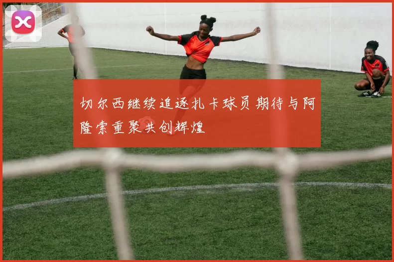 切尔西继续追逐扎卡球员期待与阿隆索重聚共创辉煌