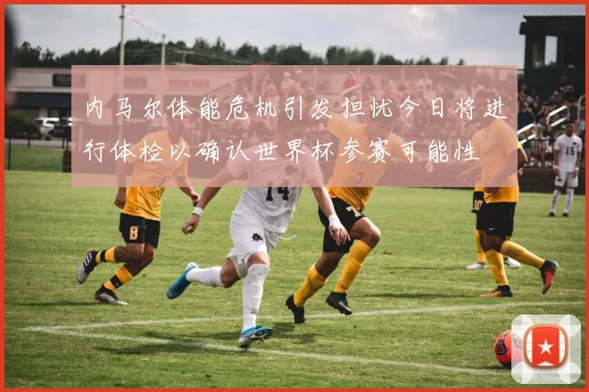 内马尔体能危机引发担忧今日将进行体检以确认世界杯参赛可能性