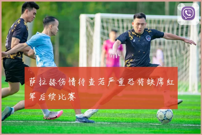 萨拉赫伤情待查若严重恐将缺席红军后续比赛