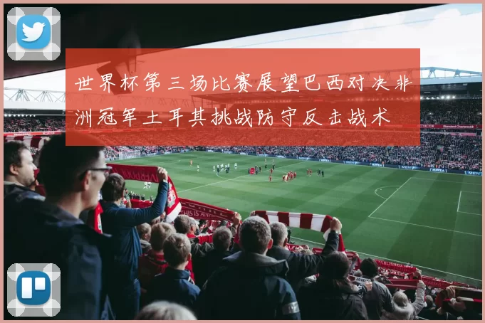 世界杯第三场比赛展望巴西对决非洲冠军土耳其挑战防守反击战术