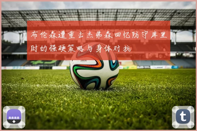 布伦森遭重击杰弗森回忆防守库里时的强硬策略与身体对抗