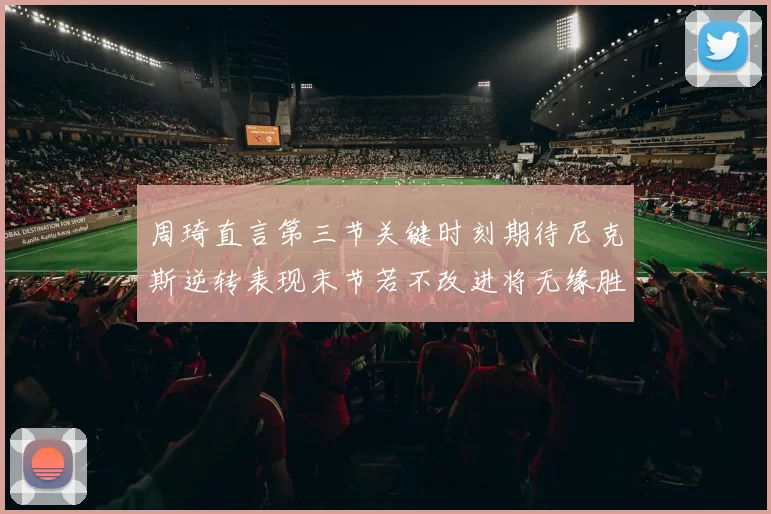 周琦直言第三节关键时刻期待尼克斯逆转表现末节若不改进将无缘胜利