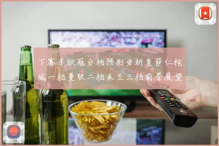 下赛季欧冠分档预测分析皇萨仁枪城一档曼联二档米兰三档前景展望
