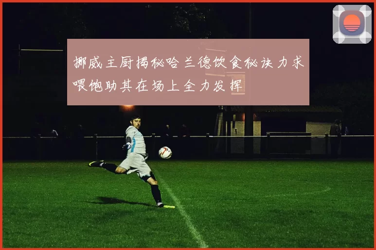 挪威主厨揭秘哈兰德饮食秘诀力求喂饱助其在场上全力发挥