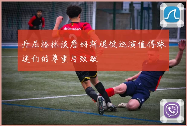 丹尼格林谈詹姆斯退役巡演值得球迷们的尊重与致敬