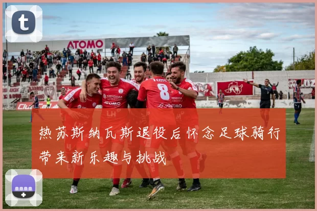 热苏斯纳瓦斯退役后怀念足球骑行带来新乐趣与挑战