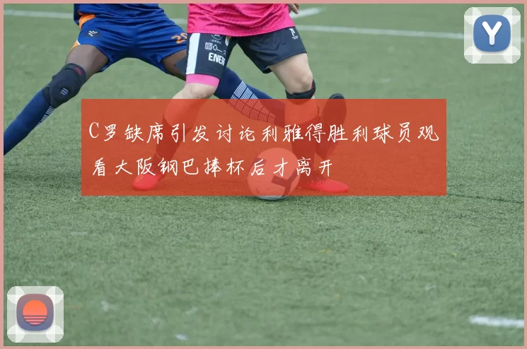 C罗缺席引发讨论利雅得胜利球员观看大阪钢巴捧杯后才离开