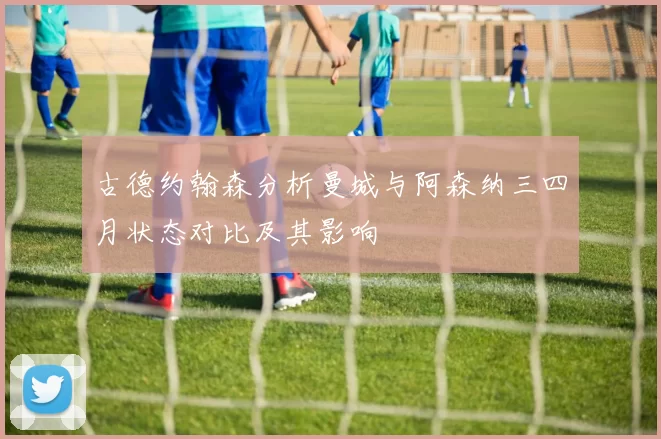 古德约翰森分析曼城与阿森纳三四月状态对比及其影响