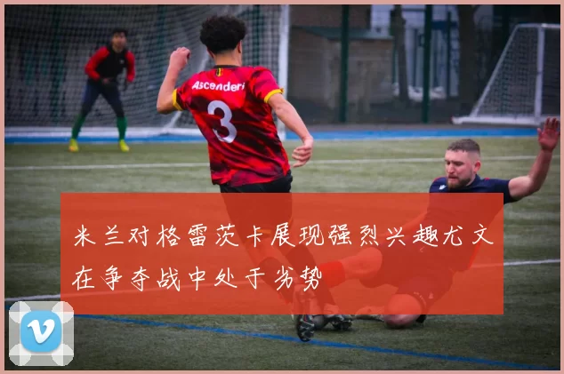 米兰对格雷茨卡展现强烈兴趣尤文在争夺战中处于劣势