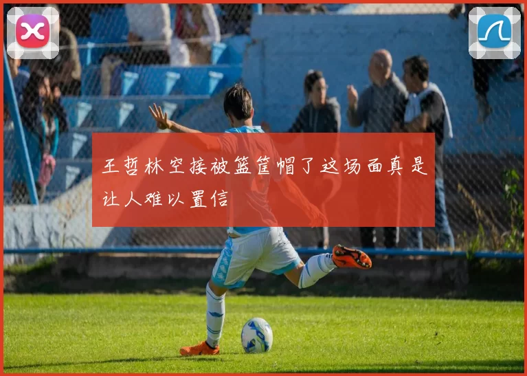 王哲林空接被篮筐帽了这场面真是让人难以置信