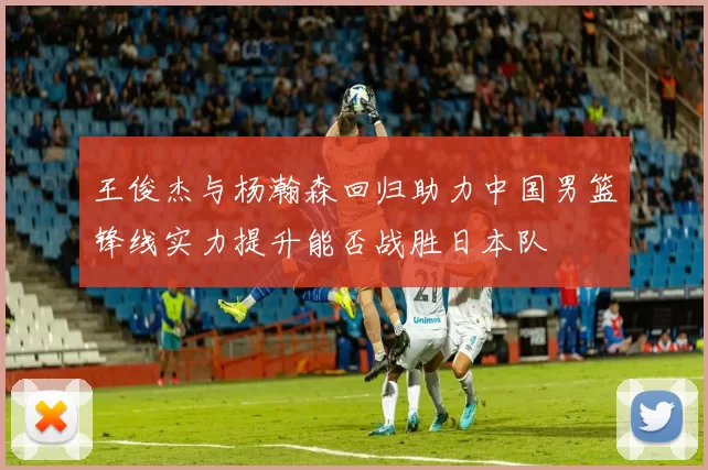 王俊杰与杨瀚森回归助力中国男篮锋线实力提升能否战胜日本队