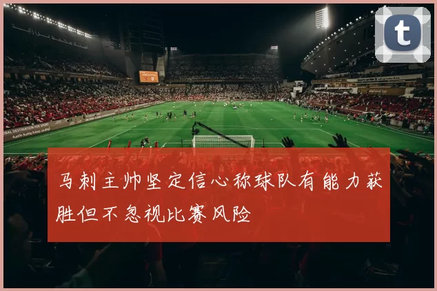 马刺主帅坚定信心称球队有能力获胜但不忽视比赛风险