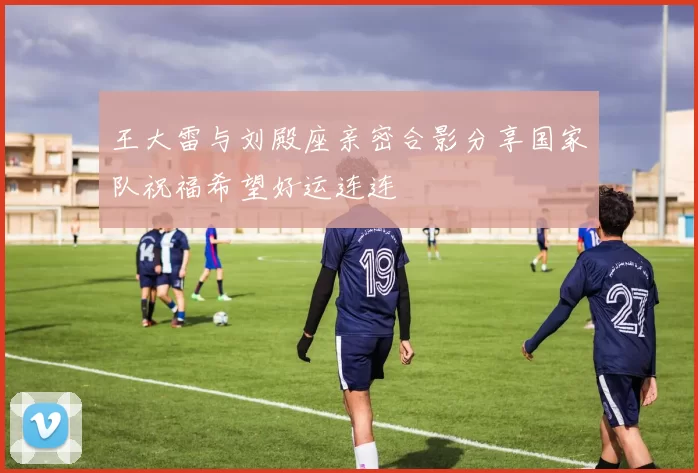王大雷与刘殿座亲密合影分享国家队祝福希望好运连连